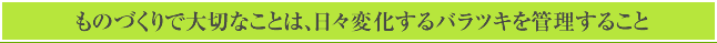 ものづくりで大切なことは、日々変化するバラツキを管理すること