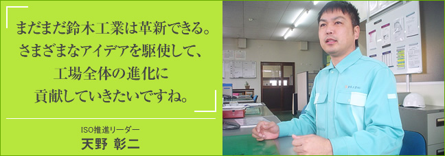 まだまだ鈴木工業は革新できる。さまざまなアイデアを駆使して、工場全体の進化に貢献していきたいですね。 ISO推進リーダー 天野 彰二