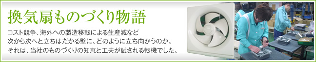 換気扇ものづくり物語 コスト競争、海外への製造移転による生産減など次から次へと立ちはだかる壁に、どのように立ち向かうのか。それは、当社のものづくりの知恵と工夫が試される転機でした。