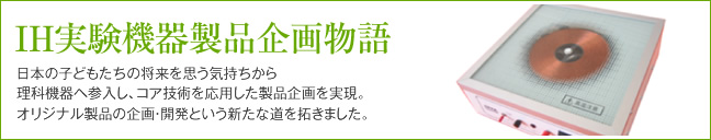 IH実験機器製品企画物語 日本の子どもたちの将来を思う気持ちから理科機器へ参入し、コア技術を応用した製品企画を実現。オリジナル製品の企画・開発という新たな道を拓きました。